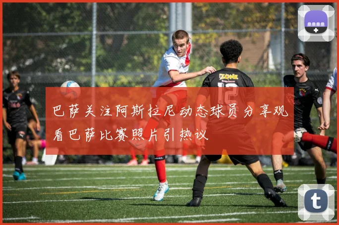 巴萨关注阿斯拉尼动态球员分享观看巴萨比赛照片引热议