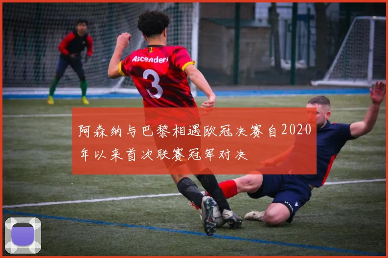 阿森纳与巴黎相遇欧冠决赛自2020年以来首次联赛冠军对决