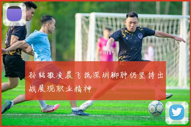 孙铭徽凌晨飞抵深圳脚肿仍坚持出战展现职业精神