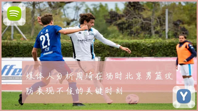 媒体人分析周琦在场时北京男篮攻防表现不佳的关键时刻