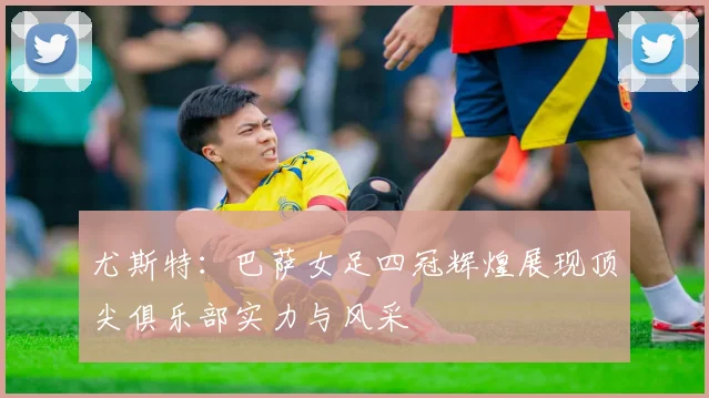 尤斯特：巴萨女足四冠辉煌展现顶尖俱乐部实力与风采