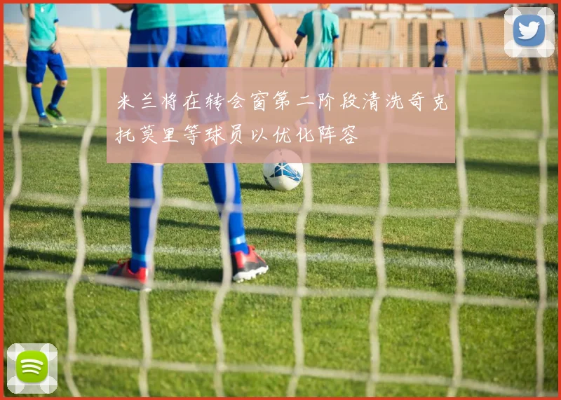 米兰将在转会窗第二阶段清洗奇克托莫里等球员以优化阵容