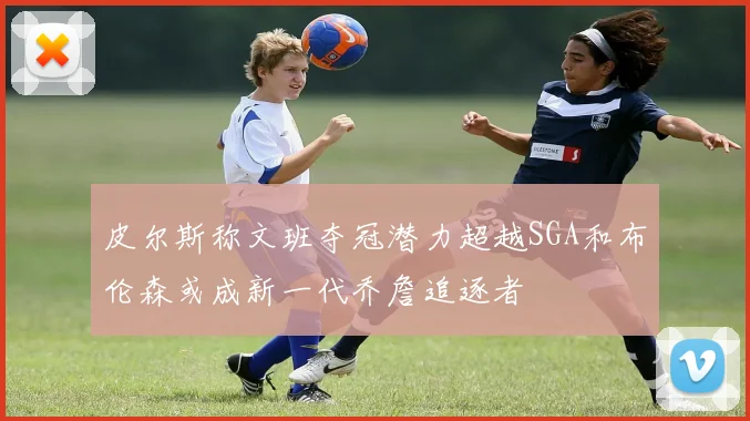 皮尔斯称文班夺冠潜力超越SGA和布伦森或成新一代乔詹追逐者
