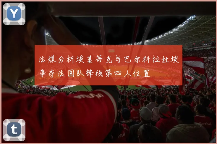 法媒分析埃基蒂克与巴尔科拉杜埃争夺法国队锋线第四人位置