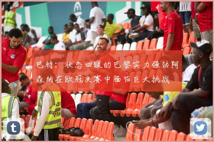 巴特：状态回暖的巴黎实力强劲阿森纳在欧冠决赛中面临巨大挑战