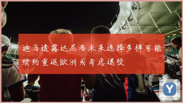 迪马透露达尼洛未来选择多样可能续约重返欧洲或考虑退役