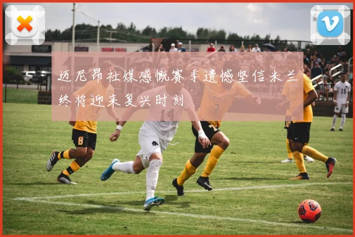 迈尼昂社媒感慨赛季遗憾坚信米兰终将迎来复兴时刻